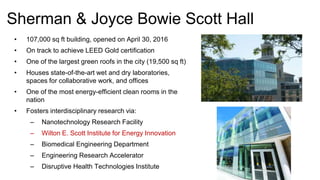 Sherman & Joyce Bowie Scott Hall
• 107,000 sq ft building, opened on April 30, 2016
• On track to achieve LEED Gold certification
• One of the largest green roofs in the city (19,500 sq ft)
• Houses state-of-the-art wet and dry laboratories,
spaces for collaborative work, and offices
• One of the most energy-efficient clean rooms in the
nation
• Fosters interdisciplinary research via:
– Nanotechnology Research Facility
– Wilton E. Scott Institute for Energy Innovation
– Biomedical Engineering Department
– Engineering Research Accelerator
– Disruptive Health Technologies Institute
 