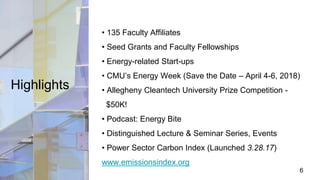 Highlights
• 135 Faculty Affiliates
• Seed Grants and Faculty Fellowships
• Energy-related Start-ups
• CMU’s Energy Week (Save the Date – April 4-6, 2018)
• Allegheny Cleantech University Prize Competition -
$50K!
• Podcast: Energy Bite
• Distinguished Lecture & Seminar Series, Events
• Power Sector Carbon Index (Launched 3.28.17)
www.emissionsindex.org
6
 