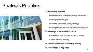 >> Advancing research
New materials & strategies (energy and water)
Smart grid technologies
Advanced fuel cells & battery storage
Building efficiency via data & predictive analytics
>> Pathways to a low-carbon future
Benefits and cost analysis of SW PA region
Carbon Intensity tracking
>> Commercialization and startup activity
>> Investments in key areas
Strategic Priorities
7
 