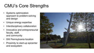 CMU’s Core Strengths
• Systems optimization
approach to problem-solving
and design
• Unique energy expertise
• Interdisciplinary collaboration
• Innovative and entrepreneurial
faculty, staff,
and community
• SW Pennsylvania location
• Proximity to start-up epicenter
and ecosystem
 