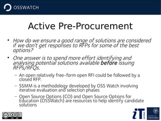 Active Pre-Procurement
• How do we ensure a good range of solutions are considered
if we don’t get responses to RFPs for some of the best
options?
• One answer is to spend more effort identifying and
analysing potential solutions available before issuing
RFPs/RFQs.
– An open relatively free-form open RFI could be followed by a
closed RFP.
– SSMM is a methodology developed by OSS Watch involving
iterative evaluation and selection phases
– Open Source Options (CO) and Open Source Options for
Education (OSSWatch) are resources to help identify candidate
solutions

 