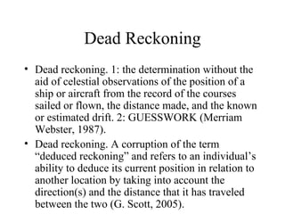 Dead Reckoning
• Dead reckoning. 1: the determination without the
  aid of celestial observations of the position of a
  ship or aircraft from the record of the courses
  sailed or flown, the distance made, and the known
  or estimated drift. 2: GUESSWORK (Merriam
  Webster, 1987).
• Dead reckoning. A corruption of the term
  “deduced reckoning” and refers to an individual’s
  ability to deduce its current position in relation to
  another location by taking into account the
  direction(s) and the distance that it has traveled
  between the two (G. Scott, 2005).
 