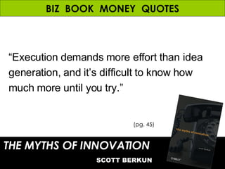 BIZ  BOOK  MONEY  QUOTES THE MYTHS OF INNOVATION   SCOTT BERKUN (pg. 45) “ Execution demands more effort than idea generation, and it’s difficult to know how much more until you try.” 