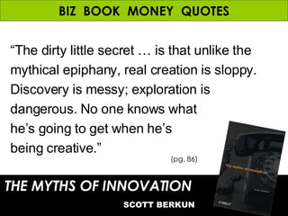 BIZ  BOOK  MONEY  QUOTES “ The dirty little secret … is that unlike the mythical epiphany, real creation is sloppy. Discovery is messy; exploration is dangerous. No one knows what  he’s going to get when he’s  being creative.” THE MYTHS OF INNOVATION   SCOTT BERKUN (pg. 86) 