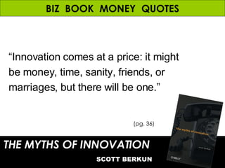 BIZ  BOOK  MONEY  QUOTES THE MYTHS OF INNOVATION   SCOTT BERKUN (pg. 36) “ Innovation comes at a price: it might  be money, time, sanity, friends, or marriages, but there will be one.” 