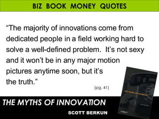 BIZ  BOOK  MONEY  QUOTES “ The majority of innovations come from dedicated people in a field working hard to solve a well-defined problem.  It’s not sexy and it won’t be in any major motion pictures anytime soon, but it’s  the truth.” THE MYTHS OF INNOVATION   SCOTT BERKUN (pg. 41) 