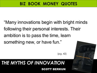 BIZ  BOOK  MONEY  QUOTES THE MYTHS OF INNOVATION   SCOTT BERKUN (pg. 42) “ Many innovations begin with bright minds following their personal interests. Their ambition is to pass the time, learn something new, or have fun.” 