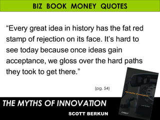 BIZ  BOOK  MONEY  QUOTES “ Every great idea in history has the fat red stamp of rejection on its face. It’s hard to see today because once ideas gain acceptance, we gloss over the hard paths they took to get there.” THE MYTHS OF INNOVATION   SCOTT BERKUN (pg. 54) 
