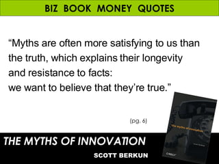 BIZ  BOOK  MONEY  QUOTES “ Myths are often more satisfying to us than the truth, which explains their longevity and resistance to facts:  we want to believe that they’re true.” THE MYTHS OF INNOVATION   SCOTT BERKUN (pg. 6) 