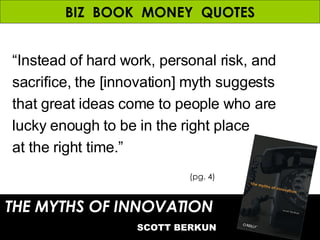 BIZ  BOOK  MONEY  QUOTES “ Instead of hard work, personal risk, and sacrifice, the [innovation] myth suggests that great ideas come to people who are lucky enough to be in the right place at the right time.” THE MYTHS OF INNOVATION   SCOTT BERKUN (pg. 4) 