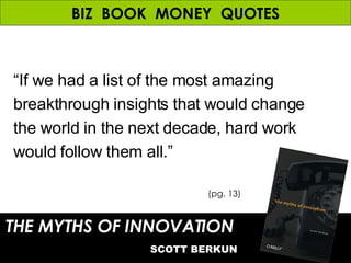 BIZ  BOOK  MONEY  QUOTES “ If we had a list of the most amazing breakthrough insights that would change the world in the next decade, hard work would follow them all.” THE MYTHS OF INNOVATION   SCOTT BERKUN (pg. 13) 