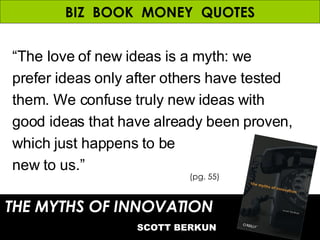 BIZ  BOOK  MONEY  QUOTES “ The love of new ideas is a myth: we prefer ideas only after others have tested them. We confuse truly new ideas with good ideas that have already been proven, which just happens to be new to us.” THE MYTHS OF INNOVATION   SCOTT BERKUN (pg. 55) 