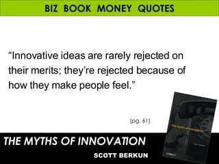 BIZ  BOOK  MONEY  QUOTES THE MYTHS OF INNOVATION   SCOTT BERKUN (pg. 61) “ Innovative ideas are rarely rejected on their merits; they’re rejected because of how they make people feel.” 