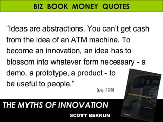 BIZ  BOOK  MONEY  QUOTES “ Ideas are abstractions. You can’t get cash from the idea of an ATM machine. To become an innovation, an idea has to blossom into whatever form necessary - a demo, a prototype, a product - to  be useful to people.” THE MYTHS OF INNOVATION   SCOTT BERKUN (pg. 105) 