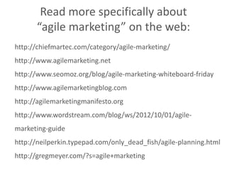 http://chiefmartec.com/category/agile-marketing/
http://www.agilemarketing.net
http://www.seomoz.org/blog/agile-marketing-whiteboard-friday
http://www.agilemarketingblog.com
http://agilemarketingmanifesto.org
http://www.wordstream.com/blog/ws/2012/10/01/agile-
marketing-guide
http://neilperkin.typepad.com/only_dead_fish/agile-planning.html
http://gregmeyer.com/?s=agile+marketing
Read more specifically about
“agile marketing” on the web:
 