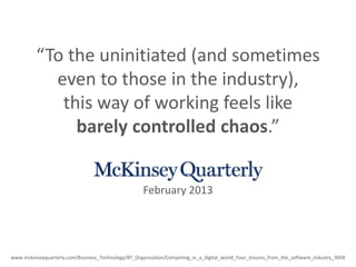 “To the uninitiated (and sometimes
even to those in the industry),
this way of working feels like
barely controlled chaos.”
www.mckinseyquarterly.com/Business_Technology/BT_Organization/Competing_in_a_digital_world_Four_lessons_from_the_software_industry_3058
February 2013
 