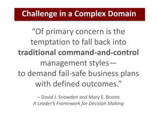 “Of primary concern is the
temptation to fall back into
traditional command-and-control
management styles—
to demand fail-safe business plans
with defined outcomes.”
– David J. Snowden and Mary E. Boone
A Leader’s Framework for Decision Making
Challenge in a Complex Domain
 
