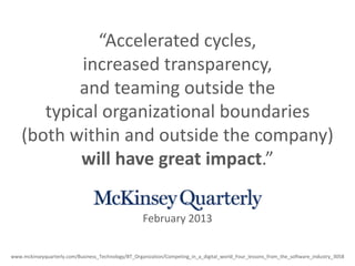“Accelerated cycles,
increased transparency,
and teaming outside the
typical organizational boundaries
(both within and outside the company)
will have great impact.”
www.mckinseyquarterly.com/Business_Technology/BT_Organization/Competing_in_a_digital_world_Four_lessons_from_the_software_industry_3058
February 2013
 