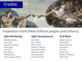 Credits:
Inspiration from these brilliant people (and others):
Matt Blumberg
John Cass
Jonathon Colman
Frank Days
Jim Ewel
Neil Perkin
Todd Shimizu
Jascha Kaykas-Wolff
Agile Marketing
Kent Beck
Ron Jeffries
Mitch Lacey
Robert C. Martin
Kenneth S. Rubin
Michael Sahota
Ken Schwaber
Jeff Sutherland
Agile Development
David Armano
Brian Clark
Steve Denning
Jim Manzi
Eric Ries
Peter Sims
David J. Snowden
Brian Solis
And More
 