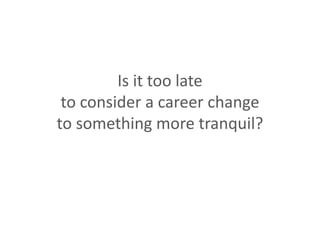 Is it too late
to consider a career change
to something more tranquil?
 