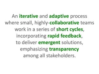 An iterative and adaptive process
where small, highly-collaborative teams
work in a series of short cycles,
incorporating rapid feedback,
to deliver emergent solutions,
emphasizing transparency
among all stakeholders.
 
