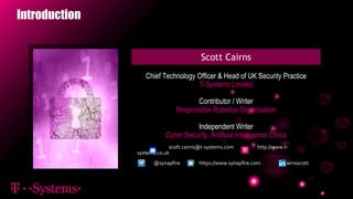 Introduction
Scott Cairns
Chief Technology Officer & Head of UK Security Practice
T-Systems Limited
Contributor / Writer
Responsible Robotics Organisation
Independent Writer
Cyber Security, Artificial Intelligence Ethics
@synapfire https://www.synapfire.com cairnsscott
scott.cairns@t-systems.com http://www.t-
systems.co.uk
 