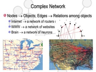 Complex Network Nodes    Objects; Edges    Relations among objects Internet    a network of routers or domains WWW    a network of websites Brain    a network of neurons Social Network, Sexual Network, Food Webs, Market, … Research Problems Diseases are transmitted through social networks. Computer viruses spread through the Internet. Energy is distributed through transportation networks 
