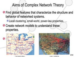 Aims of Complex Network Theory Find global features that characterize the structure and behavior of networked systems. Local clustering, small-world, power-law properties, … Create network models to understand these properties. Random, small-world, scale-free networks, … Predict the behavior of networked systems. Network Resilience and robustness (WWW, sexual network) Epidemic Transmission Dynamics (SARS, Flu, HIV, …) Synchronization in Complex Dynamical Networks 