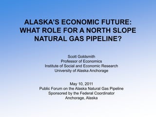 ALASKA’S ECONOMIC FUTURE:
WHAT ROLE FOR A NORTH SLOPE
   NATURAL GAS PIPELINE?

                      Scott Goldsmith
                  Professor of Economics
       Institute of Social and Economic Research
              University of Alaska Anchorage


                     May 10, 2011
    Public Forum on the Alaska Natural Gas Pipeline
         Sponsored by the Federal Coordinator
                  Anchorage, Alaska
 