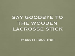 SAY GOODBYE TO 
THE WOODEN 
LACROSSE STICK 
by SCOTT HOUGHTON 
 