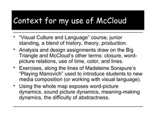 Context for my use of McCloud “ Visual Culture and Language” course, junior standing, a blend of history, theory, production.  Analysis and design assignments draw on the Big Triangle and McCloud’s other terms: closure, word-picture relations, use of time, color, and lines. Exercises, along the lines of Madeleine Sorapure’s “Playing Manovich” used to introduce students to new media composition (or working with visual language). Using the whole map exposes word-picture dynamics, sound picture dynamics, meaning-making dynamics, the difficulty of abstractness. 