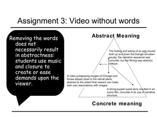 Removing the words does not necessarily result in abstractness: students use music and closure to create or ease demands upon the viewer. Assignment 3: Video without words Concrete meaning Abstract Meaning The boiling and eating of an egg moved both up and down the triangle simultan- eously: the narrative sequence was  concrete, but the filming was abstract,  oblique.   A string-puppet quest story resulted in an iconic film, concrete in its use of narrative structure.   A video juxtaposing images of Chicago and Korea stayed close to the retinal plane; abstract to the extent that viewers can make their own associations with images. 