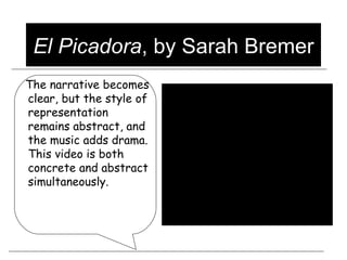 El Picadora , by Sarah Bremer The narrative becomes clear, but the style of representation remains abstract, and the music adds drama.  This video is both concrete and abstract simultaneously.   