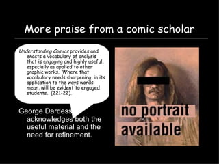 More praise from a comic scholar Understanding Comics  provides and enacts a vocabulary of analysis that is engaging and highly useful, especially as applied to other graphic works.  Where that vocabulary needs sharpening, in its application to the ways words mean, will be evident to engaged students.  (221-22). George Dardess acknowledges both the useful material and the need for refinement. 