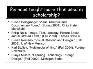 Perhaps taught more than used in scholarship? Susan Delagrange: “Visual Rhetoric and Documentary Form,”  (Spring 2004). Ohio State, Mansfield.  Philip Nel’s “Image, Text, Ideology: Picture Books and Illustrated Texts,” (Fall 2003). Kansas State U.  Susan Romano, “Visual Rhetoric and Design,” (Fall 2003). U of New Mexico . Karl Stolley, “Multimedia Writing,” (Fall 2004). Purdue University.  Punya Mishra, “Learning Technology Through Design,” (Fall 2002).  Michigan State.   