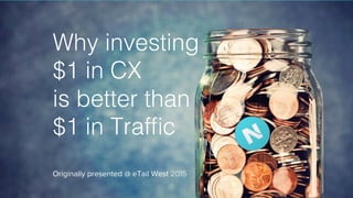 Why investing!
$1 in CX !
is better than !
$1 in Trafﬁc
Originally presented @ eTail West 2015
 