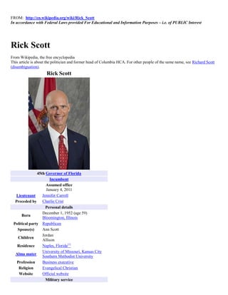 FROM: http://en.wikipedia.org/wiki/Rick_Scott
In accordance with Federal Laws provided For Educational and Information Purposes – i.e. of PUBLIC Interest




Rick Scott
From Wikipedia, the free encyclopedia
This article is about the politician and former head of Columbia HCA. For other people of the same name, see Richard Scott
(disambiguation).
                     Rick Scott




               45th Governor of Florida
                      Incumbent
                    Assumed office
                    January 4, 2011
  Lieutenant      Jennifer Carroll
  Preceded by Charlie Crist
                    Personal details
                  December 1, 1952 (age 59)
      Born
                  Bloomington, Illinois
 Political party Republican
   Spouse(s)      Ann Scott
                  Jordan
    Children
                  Allison
   Residence      Naples, Florida[1]
                  University of Missouri, Kansas City
  Alma mater
                  Southern Methodist University
   Profession     Business executive
    Religion      Evangelical Christian
    Website       Official website
                    Military service
 