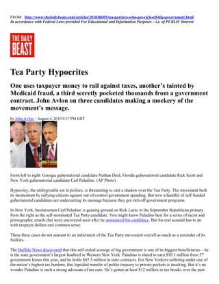 FROM: http://www.thedailybeast.com/articles/2010/08/05/tea-partiers-who-got-rich-off-big-government.html
In accordance with Federal Laws provided For Educational and Information Purposes – i.e. of PUBLIC Interest




Tea Party Hypocrites
One uses taxpayer money to rail against taxes, another’s tainted by
Medicaid fraud, a third secretly pocketed thousands from a government
contract. John Avlon on three candidates making a mockery of the
movement’s message.
by John Avlon | August 4, 2010 9:37 PM EDT




From left to right: Georgia gubernatorial candidate Nathan Deal, Florida gubernatorial candidate Rick Scott and
New York gubernatorial candidate Carl Paladino. (AP Photo)

Hypocrisy, the unforgivable sin in politics, is threatening to cast a shadow over the Tea Party. The movement built
its momentum by rallying citizens against out-of-control government spending. But now a handful of self-funded
gubernatorial candidates are undercutting its message because they got rich off government programs.

In New York, businessman Carl Paladino is gaining ground on Rick Lazio in the September Republican primary
from the right as the self-nominated Tea Party candidate. You might know Paladino best for a series of racist and
pornographic emails that were uncovered soon after he announced his candidacy. But his real scandal has to do
with taxpayer dollars and common sense.

These three cases do not amount to an indictment of the Tea Party movement overall as much as a reminder of its
frailties.

The Buffalo News discovered that this self-styled scourge of big government is one of its biggest beneficiaries—he
is the state government’s largest landlord in Western New York. Paladino is slated to earn $10.1 million from 37
government leases this year, and he holds $85.3 million in state contracts. For New Yorkers suffering under one of
the nation’s highest tax burdens, this lopsided transfer of public treasury to private pockets is insulting. But it’s no
wonder Paladino is such a strong advocate of tax cuts: He’s gotten at least $12 million in tax breaks over the past
 