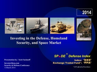 SP♠DE
®
Defense Index
InvestorIdeas.com
Security & Defense Conference
11March 2014
Index: ‘DXS’
Exchange Traded Fund*: ‘PPA’
2014
Investing in the Defense, Homeland
Security, and Space Market
Presentation by: Scott Sacknoff
* ETF offered by Powershares
 