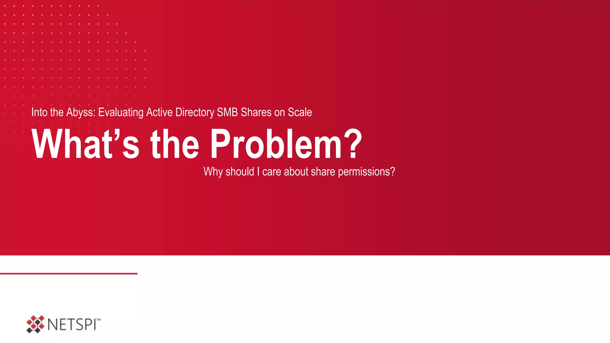 What’s the Problem?
Into the Abyss: Evaluating Active Directory SMB Shares on Scale
Why should I care about share permissions?
 