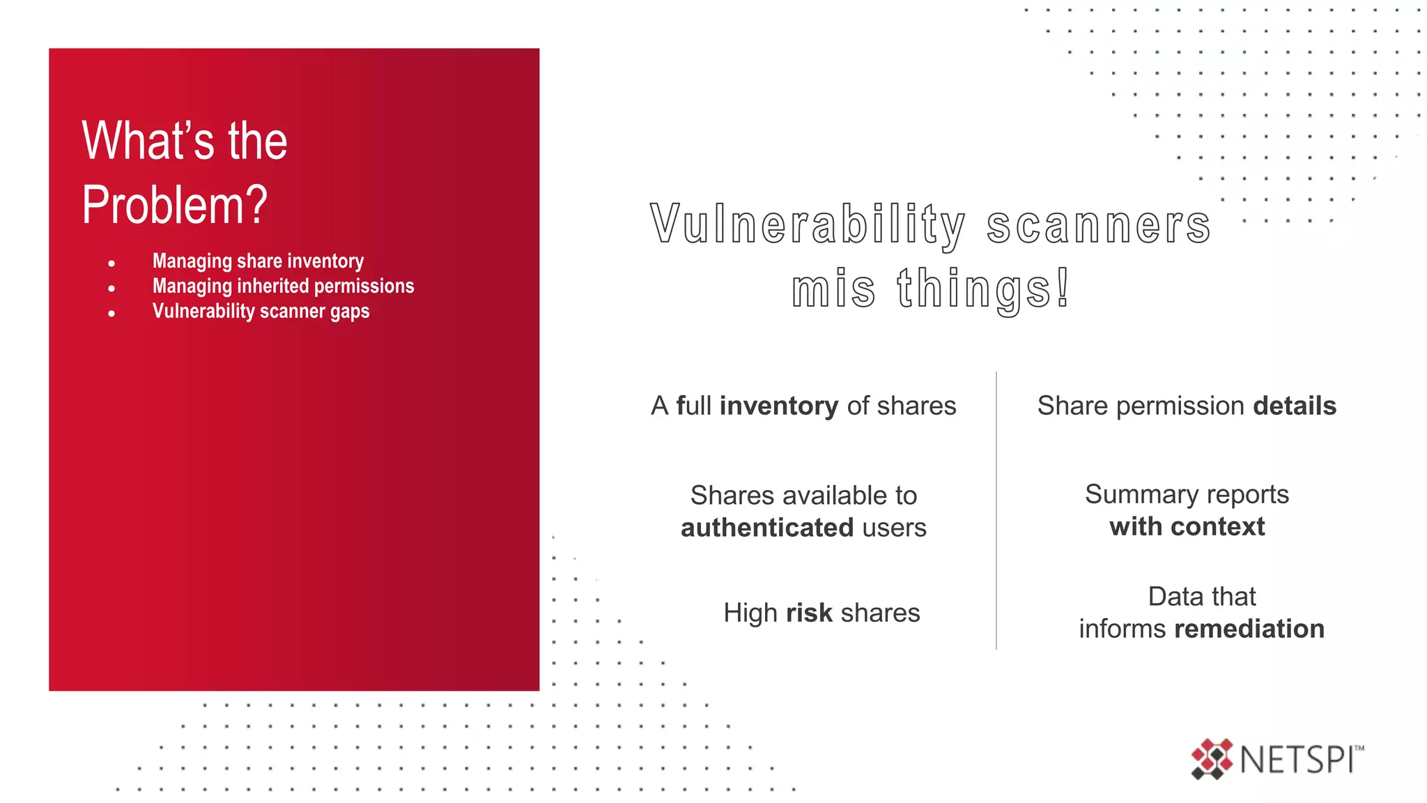What’s the
Problem?
● Managing share inventory
● Managing inherited permissions
● Vulnerability scanner gaps
Share permission details
A full inventory of shares
Summary reports
with context
Data that
informs remediation
Shares available to
authenticated users
High risk shares
 