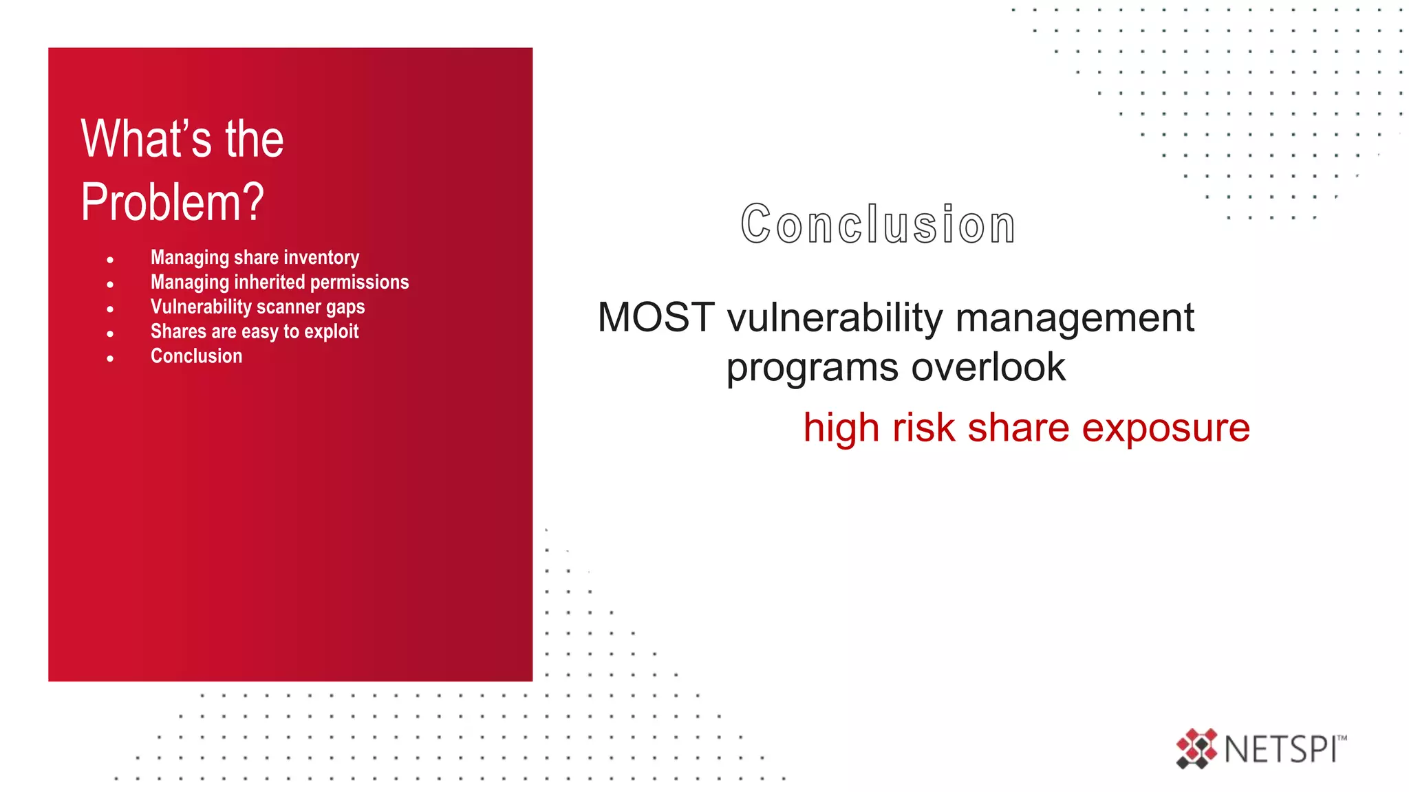What’s the
Problem?
● Managing share inventory
● Managing inherited permissions
● Vulnerability scanner gaps
● Shares are easy to exploit
● Conclusion
MOST vulnerability management
programs overlook
high risk share exposure
 