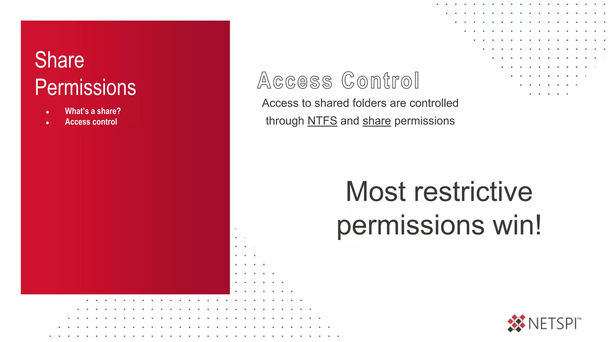 Share
Permissions
● What’s a share?
● Access control
Access to shared folders are controlled
through NTFS and share permissions
Most restrictive
permissions win!
 