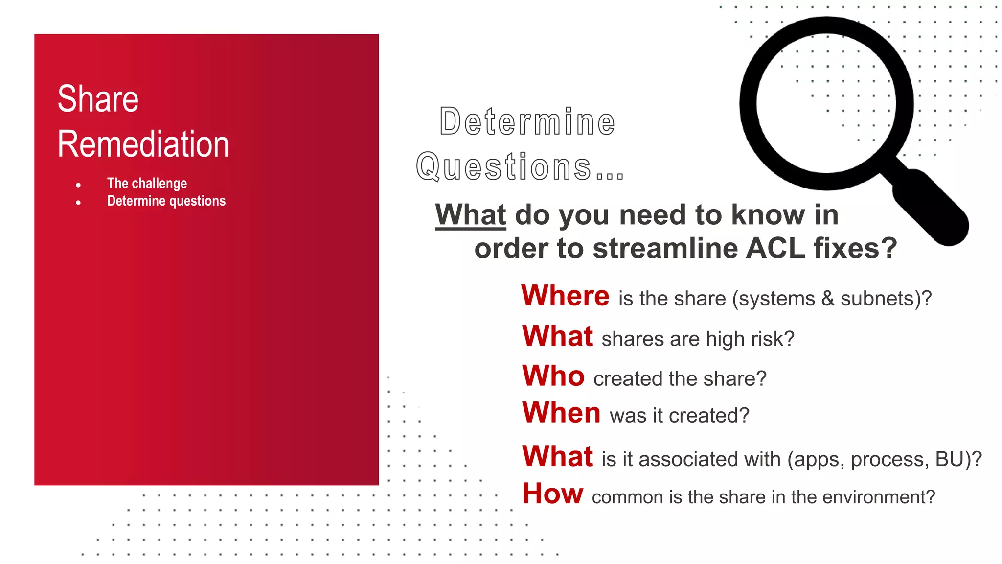 Share
Remediation
● The challenge
● Determine questions
What do you need to know in
Who created the share?
When was it created?
Where is the share (systems & subnets)?
How common is the share in the environment?
What is it associated with (apps, process, BU)?
What shares are high risk?
order to streamline ACL fixes?
 