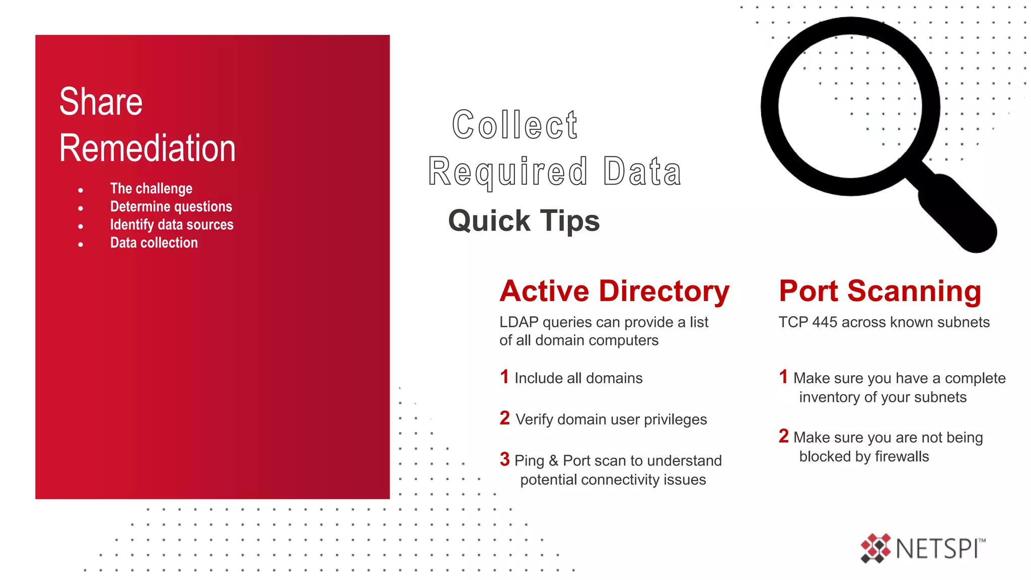 Share
Remediation
● The challenge
● Determine questions
● Identify data sources
● Data collection
Quick Tips
TCP 445 across known subnets
1 Make sure you have a complete
inventory of your subnets
2 Make sure you are not being
blocked by firewalls
Port Scanning
LDAP queries can provide a list
of all domain computers
1 Include all domains
2 Verify domain user privileges
3 Ping & Port scan to understand
potential connectivity issues
Active Directory
 