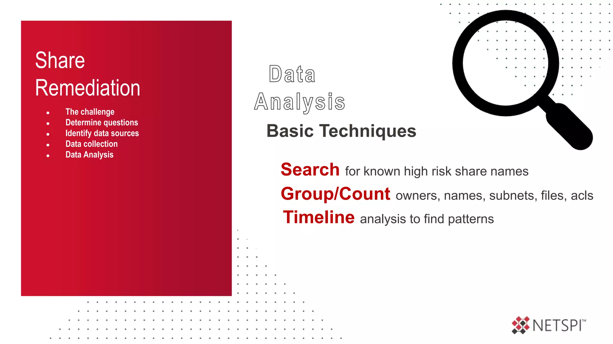 Share
Remediation
● The challenge
● Determine questions
● Identify data sources
● Data collection
● Data Analysis
Basic Techniques
Group/Count owners, names, subnets, files, acls
Timeline analysis to find patterns
Search for known high risk share names
 