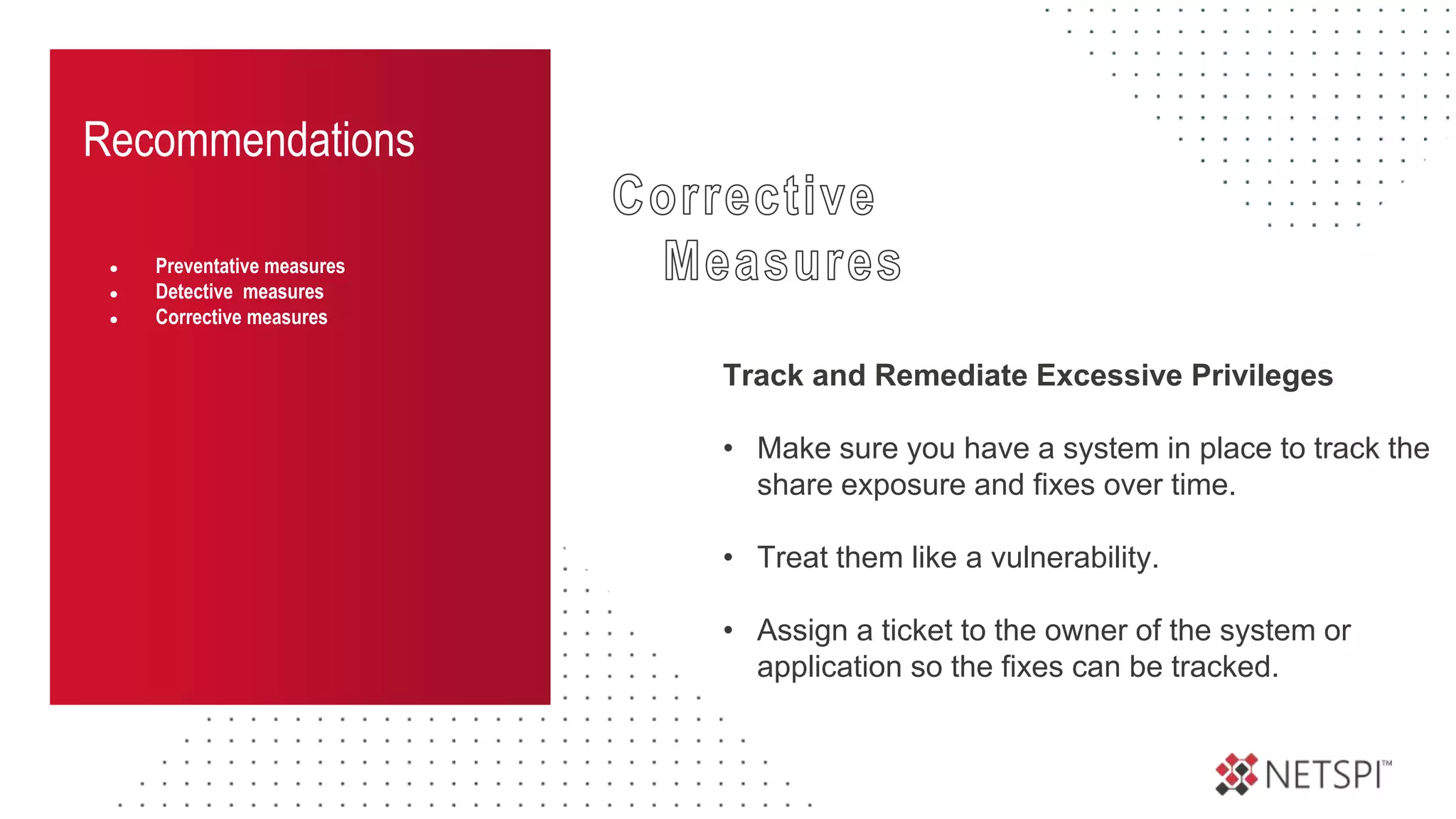 Recommendations
● Preventative measures
● Detective measures
● Corrective measures
Track and Remediate Excessive Privileges
• Make sure you have a system in place to track the
share exposure and fixes over time.
• Treat them like a vulnerability.
• Assign a ticket to the owner of the system or
application so the fixes can be tracked.
 