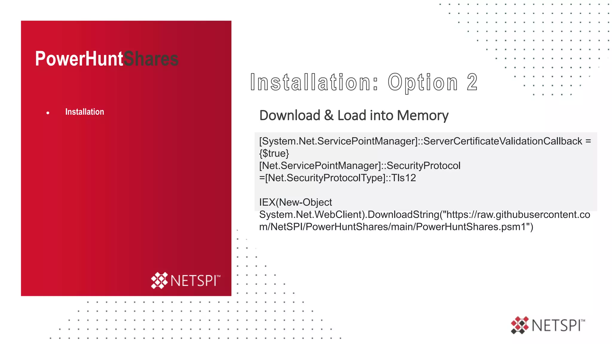 PowerHuntShares
Download & Load into Memory
● Installation
[System.Net.ServicePointManager]::ServerCertificateValidationCallback =
{$true}
[Net.ServicePointManager]::SecurityProtocol
=[Net.SecurityProtocolType]::Tls12
IEX(New-Object
System.Net.WebClient).DownloadString("https://raw.githubusercontent.co
m/NetSPI/PowerHuntShares/main/PowerHuntShares.psm1")
 