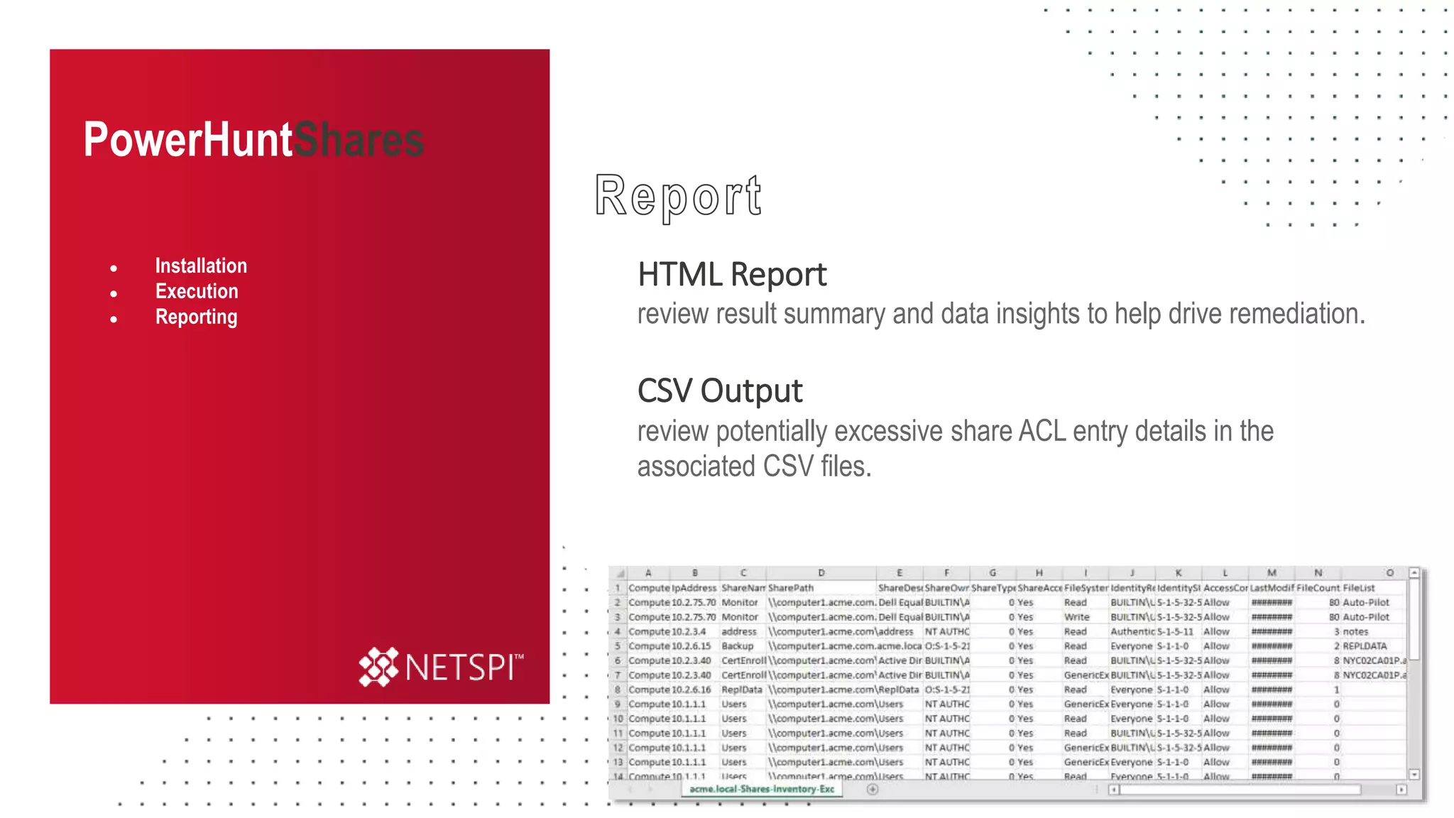 PowerHuntShares
HTML Report
review result summary and data insights to help drive remediation.
CSV Output
review potentially excessive share ACL entry details in the
associated CSV files.
● Installation
● Execution
● Reporting
 