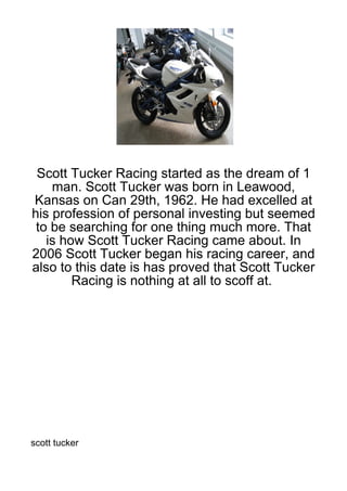 Scott Tucker Racing started as the dream of 1
    man. Scott Tucker was born in Leawood,
Kansas on Can 29th, 1962. He had excelled at
his profession of personal investing but seemed
 to be searching for one thing much more. That
   is how Scott Tucker Racing came about. In
2006 Scott Tucker began his racing career, and
also to this date is has proved that Scott Tucker
        Racing is nothing at all to scoff at.




scott tucker
 